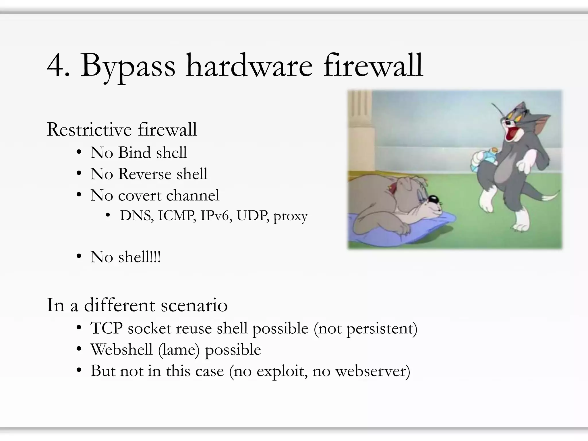4. Bypass hardware firewall
Restrictive firewall
• No Bind shell
• No Reverse shell
• No covert channel
• DNS, ICMP, IPv6, UDP, proxy
• No shell!!!
In a different scenario
• TCP socket reuse shell possible (not persistent)
• Webshell (lame) possible
• But not in this case (no exploit, no webserver)
 