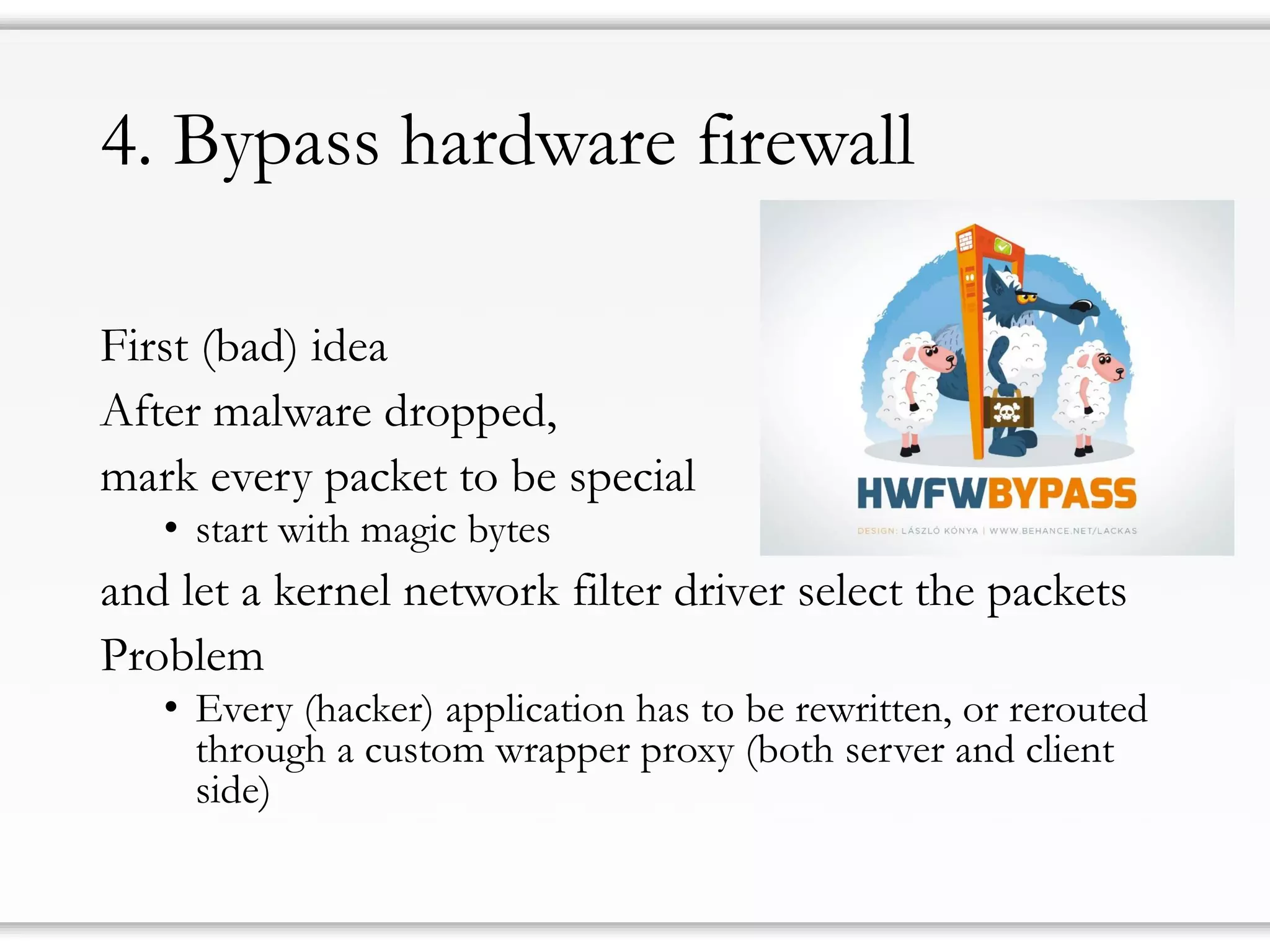4. Bypass hardware firewall
First (bad) idea
After malware dropped,
mark every packet to be special
• start with magic bytes
and let a kernel network filter driver select the packets
Problem
• Every (hacker) application has to be rewritten, or rerouted
through a custom wrapper proxy (both server and client
side)
 