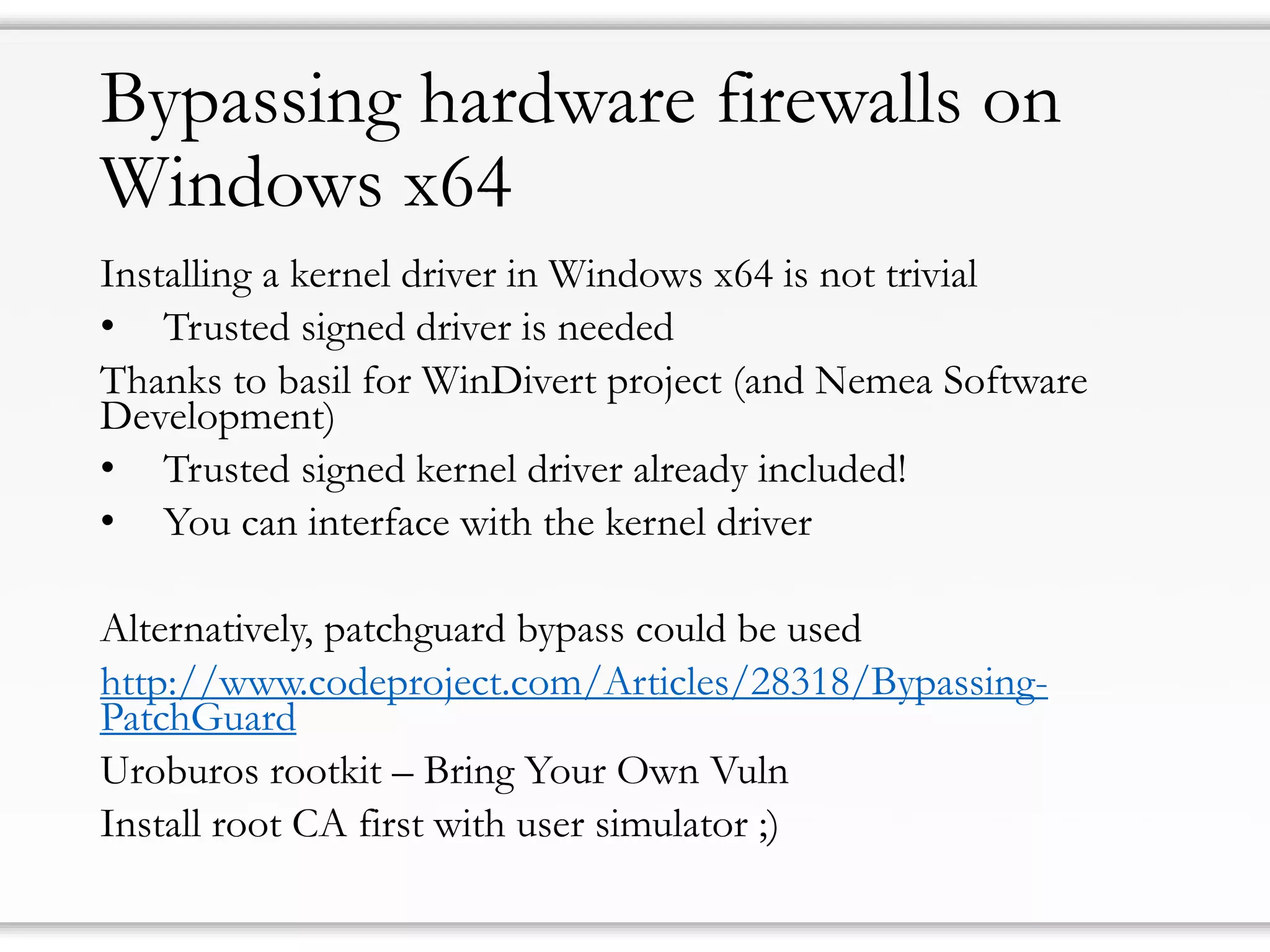 Bypassing hardware firewalls on
Windows x64
Installing a kernel driver in Windows x64 is not trivial
• Trusted signed driver is needed
Thanks to basil for WinDivert project (and Nemea Software
Development)
• Trusted signed kernel driver already included!
• You can interface with the kernel driver
Alternatively, patchguard bypass could be used
http://www.codeproject.com/Articles/28318/Bypassing-
PatchGuard
Uroburos rootkit – Bring Your Own Vuln
Install root CA first with user simulator ;)
 