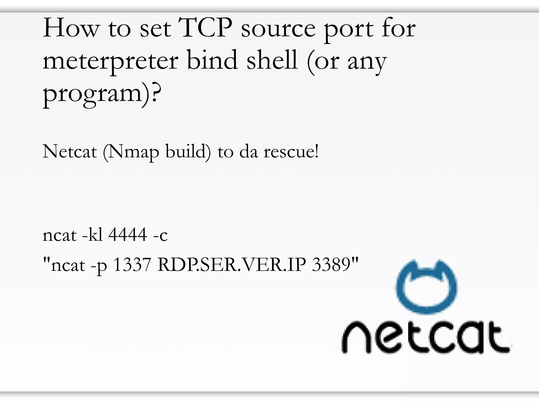 How to set TCP source port for
meterpreter bind shell (or any
program)?
Netcat (Nmap build) to da rescue!
ncat -kl 4444 -c
"ncat -p 1337 RDP.SER.VER.IP 3389"
 