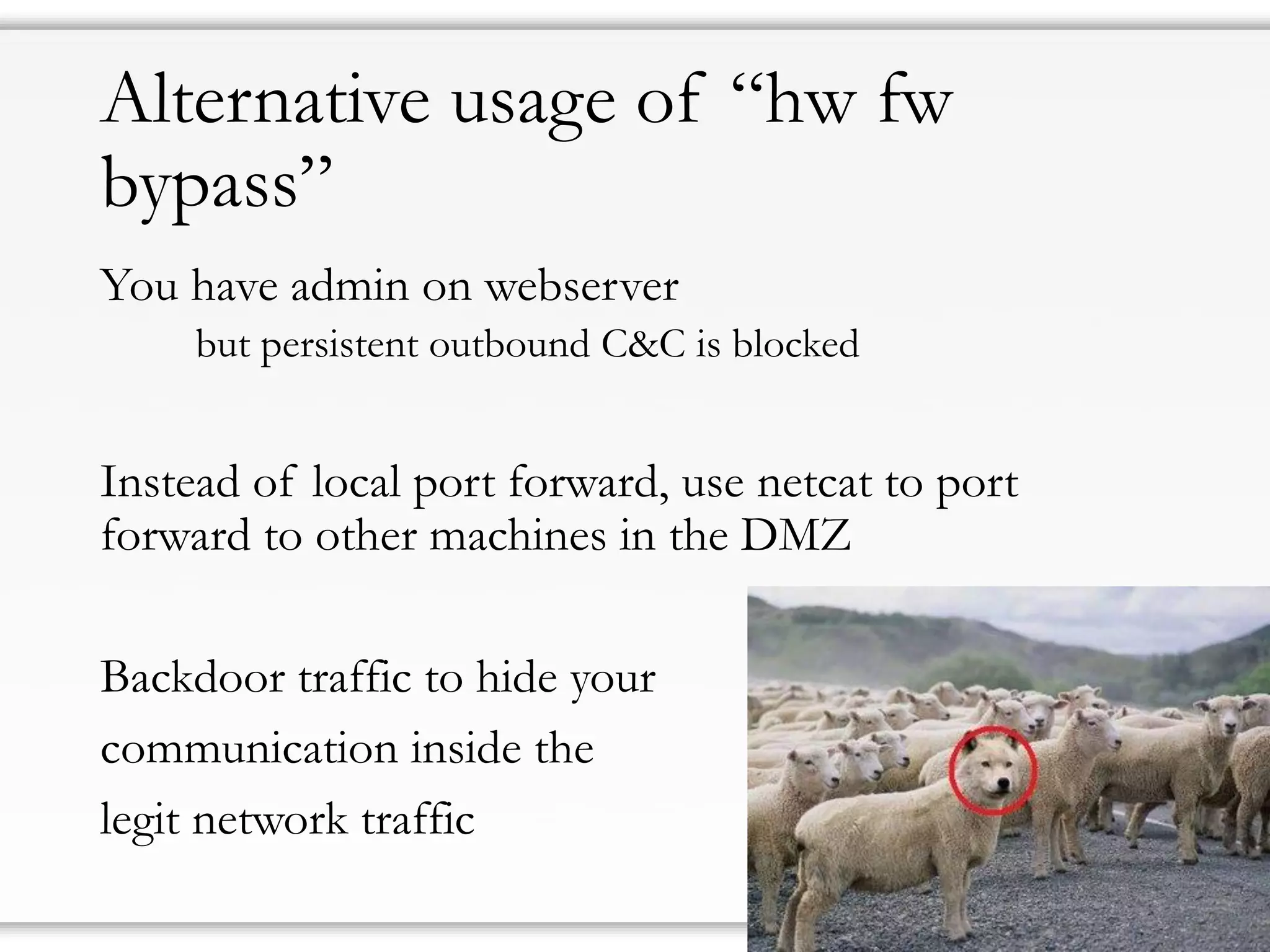 Alternative usage of “hw fw
bypass”
You have admin on webserver
but persistent outbound C&C is blocked
Instead of local port forward, use netcat to port
forward to other machines in the DMZ
Backdoor traffic to hide your
communication inside the
legit network traffic
 