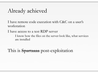 Already achieved
I have remote code execution with C&C on a user’s
workstation
I have access to a test RDP server
I know how the files on the server look like, what services
are installed
This is Spartaaaa post-exploitation
 