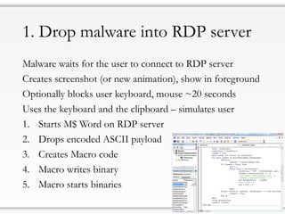 1. Drop malware into RDP server
Malware waits for the user to connect to RDP server
Creates screenshot (or new animation), show in foreground
Optionally blocks user keyboard, mouse ~20 seconds
Uses the keyboard and the clipboard – simulates user
1. Starts M$ Word on RDP server
2. Drops encoded ASCII payload
3. Creates Macro code
4. Macro writes binary
5. Macro starts binaries
 