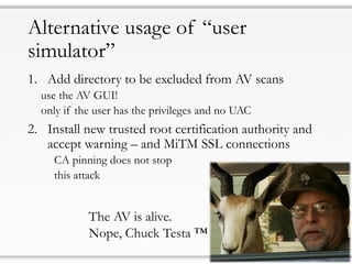Alternative usage of “user
simulator”
1. Add directory to be excluded from AV scans
use the AV GUI!
only if the user has the privileges and no UAC
2. Install new trusted root certification authority and
accept warning – and MiTM SSL connections
CA pinning does not stop
this attack
The AV is alive.
Nope, Chuck Testa ™
 