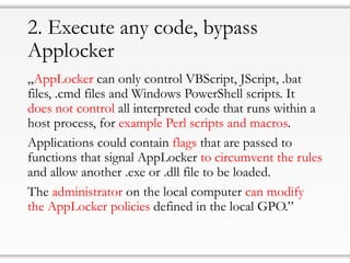 2. Execute any code, bypass
Applocker
„AppLocker can only control VBScript, JScript, .bat
files, .cmd files and Windows PowerShell scripts. It
does not control all interpreted code that runs within a
host process, for example Perl scripts and macros.
Applications could contain flags that are passed to
functions that signal AppLocker to circumvent the rules
and allow another .exe or .dll file to be loaded.
The administrator on the local computer can modify
the AppLocker policies defined in the local GPO.”
 