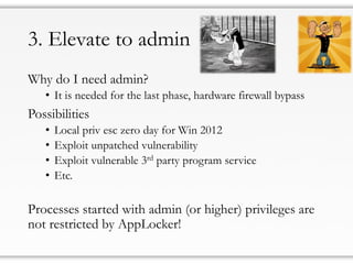 3. Elevate to admin
Why do I need admin?
• It is needed for the last phase, hardware firewall bypass
Possibilities
• Local priv esc zero day for Win 2012
• Exploit unpatched vulnerability
• Exploit vulnerable 3rd party program service
• Etc.
Processes started with admin (or higher) privileges are
not restricted by AppLocker!
 
