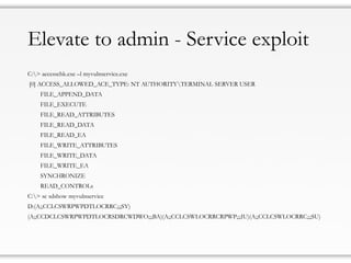 Elevate to admin - Service exploit
C:> accesschk.exe –l myvulnservice.exe
[0] ACCESS_ALLOWED_ACE_TYPE: NT AUTHORITYTERMINAL SERVER USER
FILE_APPEND_DATA
FILE_EXECUTE
FILE_READ_ATTRIBUTES
FILE_READ_DATA
FILE_READ_EA
FILE_WRITE_ATTRIBUTES
FILE_WRITE_DATA
FILE_WRITE_EA
SYNCHRONIZE
READ_CONTROLs
C:> sc sdshow myvulnservice
D:(A;;CCLCSWRPWPDTLOCRRC;;;SY)
(A;;CCDCLCSWRPWPDTLOCRSDRCWDWO;;;BA)(A;;CCLCSWLOCRRCRPWP;;;IU)(A;;CCLCSWLOCRRC;;;SU)
 