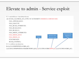 Elevate to admin - Service exploit
C:> accesschk.exe –l myvulnservice.exe
[0] ACCESS_ALLOWED_ACE_TYPE: NT AUTHORITYTERMINAL SERVER USER
FILE_APPEND_DATA
FILE_EXECUTE
FILE_READ_ATTRIBUTES
FILE_READ_DATA
FILE_READ_EA
FILE_WRITE_ATTRIBUTES
FILE_WRITE_DATA
FILE_WRITE_EA
SYNCHRONIZE
READ_CONTROLs
C:> sc sdshow myvulnservice
D:(A;;CCLCSWRPWPDTLOCRRC;;;SY)
(A;;CCDCLCSWRPWPDTLOCRSDRCWDWO;;;BA)(A;;CCLCSWLOCRRCRPWP;;;IU)(A;;CCLCSWLOCRRC;;;SU)
Allow
Service start
Service stop
Interactively
logged on
user
 