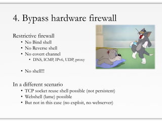 4. Bypass hardware firewall
Restrictive firewall
• No Bind shell
• No Reverse shell
• No covert channel
• DNS, ICMP, IPv6, UDP, proxy
• No shell!!!
In a different scenario
• TCP socket reuse shell possible (not persistent)
• Webshell (lame) possible
• But not in this case (no exploit, no webserver)
 