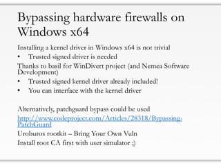 Bypassing hardware firewalls on
Windows x64
Installing a kernel driver in Windows x64 is not trivial
• Trusted signed driver is needed
Thanks to basil for WinDivert project (and Nemea Software
Development)
• Trusted signed kernel driver already included!
• You can interface with the kernel driver
Alternatively, patchguard bypass could be used
http://www.codeproject.com/Articles/28318/Bypassing-
PatchGuard
Uroburos rootkit – Bring Your Own Vuln
Install root CA first with user simulator ;)
 