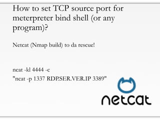 How to set TCP source port for
meterpreter bind shell (or any
program)?
Netcat (Nmap build) to da rescue!
ncat -kl 4444 -c
"ncat -p 1337 RDP.SER.VER.IP 3389"
 