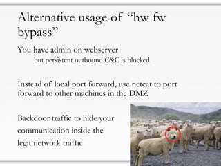 Alternative usage of “hw fw
bypass”
You have admin on webserver
but persistent outbound C&C is blocked
Instead of local port forward, use netcat to port
forward to other machines in the DMZ
Backdoor traffic to hide your
communication inside the
legit network traffic
 