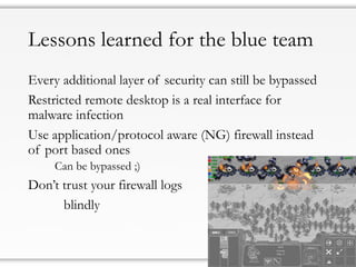 Lessons learned for the blue team
Every additional layer of security can still be bypassed
Restricted remote desktop is a real interface for
malware infection
Use application/protocol aware (NG) firewall instead
of port based ones
Can be bypassed ;)
Don’t trust your firewall logs
blindly
 