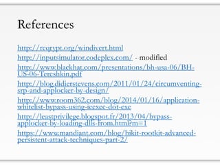 References
http://reqrypt.org/windivert.html
http://inputsimulator.codeplex.com/ - modified
http://www.blackhat.com/presentations/bh-usa-06/BH-
US-06-Tereshkin.pdf
http://blog.didierstevens.com/2011/01/24/circumventing-
srp-and-applocker-by-design/
http://www.room362.com/blog/2014/01/16/application-
whitelist-bypass-using-ieexec-dot-exe
http://leastprivilege.blogspot.fr/2013/04/bypass-
applocker-by-loading-dlls-from.html?m=1
https://www.mandiant.com/blog/hikit-rootkit-advanced-
persistent-attack-techniques-part-2/
 