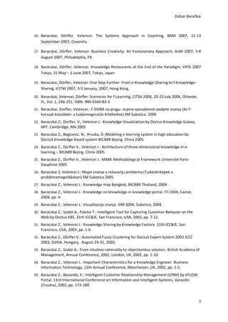 Zoltan Baračkai



16. Baracskai, Dörfler, Velencei: The Systems Approach in Coaching, BAM 2007, 11-13
    September 2007, Coventry

17. Baracskai, Dörfler, Velencei: Business Creativity: An Evolutionary Approach, AoM 2007, 3-8
    August 2007, Philadelphia, PA

18. Baracskai, Dörfler, Velencei: Knowledge Restaurants at the End of the Paradigm, VIPSI 2007
    Tokyo, 31 May – 3 June 2007, Tokyo, Japan

19. Baracskai, Dörfler, Velencei: One Step Further: From e-Knowledge-Sharing to f-Knowledge-
    Sharing, ICITM 2007, 3-5 January, 2007, Hong Kong,
20. Baracskai, Velencei, Dörfler: Scenarios for f-Learning, CITSA 2006, 20-23 July 2006, Orlando,
    FL, Vol. 1, 246-251. ISBN: 980-6560-83-3
21. Baracskai, Dorfler, Velencei.: F-DOBA na pragu: ocjena sposobnosti podjele znanja (Az F-
    korszak küszöbén: a tudásmegosztás értékelése) SM Subotica 2006
22. Baracskai Z., Dorfler, V., Velencei J.: Knowledge Visualization by Doctus Knowledge Galaxy,
    MIT, Cambridge, MA 2005
23. Baracskai Z., Begicevic. N., Hruska, D.:Modeling e-learning system in high education by
    DoctuS knowledge-based system BICABR Bejing. China 2005
24. Baracskai Z., Dorfler V., Velencei J.: Architecture of three-dimensional knowledge in e-
    learning,-, BICABR Bejing. China 2005
25. Baracskai Z., Dorfler V., Velencei J.: MABE Methodological Framework Université Paris-
    Dauphine 2005
26. Baracskai Z, Velencei J.: Mape znanja u rešavanju problema (Tudástérképek a
    problémamegoldásban) SM Subotica 2005
27. Baracskai Z., Velencei J.: Knowledge map Bangkok, BICABR Thailand, 2004
28. Baracskai Z., Velencei J.: Knowledge on knowledge in knowledge portal. ITI 2004, Cavtat,
    2004, pp. 4.
29. Baracskai Z., Velencei J.: Vizualizacija znanja. SIM 2004, Subotica, 2004
30. Baracskai Z., Szabó A., Palotai T.: Intelligent Tool for Capturing Customer Behavior on the
    Web by Doctus KBS. 31th ICC&IE, San Francisco, USA, 2003, pp. 7-12.
31. Baracskai Z., Velencei J.: Knowledge Sharing by Knowledge Factory. 31th ICC&IE, San
    Francisco, USA, 2003, pp. 1-6.
32. Baracskai Z., Dörfler V.: Automated Fuzzy-Clustering for DoctuS Expert System 2003 ICCC
    2003, Siófok, Hungary. August 29-31, 2003,
33. Baracskai Z., Szabó A.: From intuitive rationality to objectionless solution. British Academy of
    Management, Annual Conference, 2002, London, UK, 2002, pp. 1-10.
34. Baracskai Z., Velencei J.: Important Characteristics for a Knowledge Engineer. Business
    Information Technology, 12th Annual Conference, Manchester, UK, 2002, pp. 1-5.
35. Baracskai Z., Bevanda, V.: Intelligent Customer Relationship Management (iCRM) by eFLOW
    Portal. 13rd International Conference on Information and Intelligent Systems, Varazdin
    (Croatia), 2002, pp. 173-180.


                                                                                                    3
 