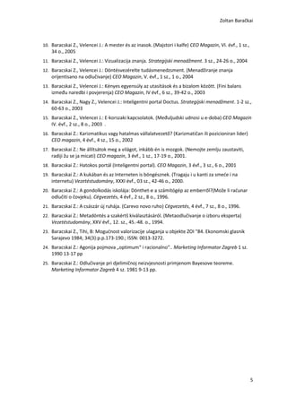 Zoltan Baračkai



10. Baracskai Z., Velencei J.: A mester és az inasok. (Majstori i kalfe) CEO Magazin, VI. évf., 1 sz.,
    34 o., 2005
11. Baracskai Z., Velencei J.: Vizualizacija znanja. Strategijski menadžment. 3 sz., 24-26 o., 2004
12. Baracskai Z., Velencei J.: Döntésvezérelte tudásmenedzsment. (Menadžiranje znanja
    orijentisano na odlučivanje) CEO Magazin, V. évf., 1 sz., 1 o., 2004
13. Baracskai Z., Velencei J.: Kényes egyensúly az utasítások és a bizalom között. (Fini balans
    između naredbi i povjerenja) CEO Magazin, IV évf., 6 sz., 39-42 o., 2003
14. Baracskai Z., Nagy Z., Velencei J.: Inteligentni portal Doctus. Strategijski menadžment. 1-2 sz.,
    60-63 o., 2003
15. Baracskai Z., Velencei J.: E-korszaki kapcsolatok. (Međuljudski udnosi u e-doba) CEO Magazin
    IV. évf., 2 sz., 8 o., 2003 .
16. Baracskai Z.: Karizmatikus vagy hatalmas vállalatvezető? (Karizmatičan ili pozicioniran lider)
    CEO magazin, 4 évf., 4 sz., 15 o., 2002
17. Baracskai Z.: Ne állítsátok meg a világot, inkább én is mozgok. (Nemojte zemlju zaustaviti,
    radiji žu se ja micati) CEO magazin, 3 évf., 1 sz., 17-19 o., 2001.
18. Baracskai Z.: Hatokos portál (Inteligentni portal). CEO Magazin, 3 évf., 3 sz., 6 o., 2001
19. Baracskai Z.: A kukában és az Interneten is böngésznek. (Tragaju i u kanti za smeće i na
    internetu) Vezetéstudomány, XXXI évf., 03 sz., 42-46 o., 2000.
20. Baracskai Z.: A gondolkodás iskolája: Dönthet-e a számítógép az emberről?(Može li raćunar
    odlučiti o čovjeku). Cégvezetés, 4 évf., 2 sz., 8 o., 1996.
21. Baracskai Z.: A császár új ruhája. (Carevo novo ruho) Cégvezetés, 4 évf., 7 sz., 8 o., 1996.
22. Baracskai Z.: Metadöntés a szakértš kiválasztásáról. (Metaodlučivanje o izboru eksperta)
    Vezetéstudomány, XXV évf., 12. sz., 45.-48. o., 1994.
23. Baracskai Z., Tihi, B: Mogućnost valorizacije ulaganja u objekte ZOI "84. Ekonomski glasnik
    Sarajevo 1984; 34(3):p.p.173-190.; ISSN: 0013-3272.
24. Baracskai Z.: Agonija pojmova „optimum“ i racionalno“.. Marketing Informator Zagreb 1 sz.
    1990 13-17 pp
25. Baracskai Z.: Odlučivanje pri djelimičnoj neizvjesnosti primjenom Bayesove teoreme.
    Marketing Informator Zagreb 4 sz. 1981 9-13 pp.




                                                                                                         5
 