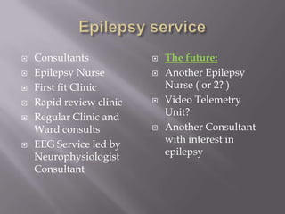  Consultants
 Epilepsy Nurse
 First fit Clinic
 Rapid review clinic
 Regular Clinic and
Ward consults
 EEG Service led by
Neurophysiologist
Consultant
 The future:
 Another Epilepsy
Nurse ( or 2? )
 Video Telemetry
Unit?
 Another Consultant
with interest in
epilepsy
 