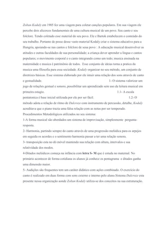 Zoltan Kodaly em 1905 fez uma viagem para coletar canções populares. Em sua viagem ele
percebe dois alicerces fundamentais de uma cultura musical de um povo. Seu canto e seu
folclore. Tendo coletado esse material do seu povo. Ele e Bartok estabelecem o conteúdo do
seu trabalho. Portanto de posse desse vasto material Kodaly criar o sistema educativo para a
Hungria, apoiando-se nas cantos e folclore de seua povo : A educação musical desenvolver as
atitudes e outras faculdades de sua personalidade; a criança dever aprender a língua e cantos
populares; o movimento corporal e o canto integrando como um todo; musica ensinada na
maternidade e musica é patrimônio de todos. Esse conjunto de ideias torna a pratica da
musica uma filosofia para essa sociedade. Kodaly organizar no seu método, um conjunto de
diretrizes básicas. Esse sistema elaborado por ele intuir uma relação dos sons através de canto
e gestualidade.                                                    1- O sistema valorizar um
jogo de relações gestual e sonoro, possibilitar um aprendizado sem uso da leitura musical em
primeira estagio.                                                         1.1- A escala
pentatonica é base inicial utilizada por ele por ser fácil.                        1.2- O
método adota a relação de ritmo de Dalcroze com instrumento de percussão, detalhe, Kodaly
acreditava que o piano trazia uma falsa relação com as notas por ser temperado.
Procedimentos Metodológicos utilizados no seu sistema:
1-A forma musical são abordados um sistema de improvisação, simplesmente pergunta-
resposta.
2- Harmonia, partindo sempre do canto através de uma progressão melódica para os arpejos
em seguida os acordes e o sentimento harmonia passar a ter uma relação sonora.
3- transposição esta no dó móvel mantendo sua relação com altura, intervalos e sua
relatividade dos modos.
4-Ditados melódicos começa na infância com letra S- M que é estuda no maternal. No
primário acontecer de forma cotidiana os alunos já conhece os pentagrama e ditados ganha
uma dimensão maior.
5- Audições são frequentes tem um caráter didático com ações combinado. O exercício do
canto é realizado em duas forma com sons externo e interno pelo aluno.Sistema Dalcroze esta
presente nessa organização aonde Zoltan Kodaly utiliza-se dos conceitos na sua estruturação.
 