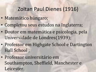 Zoltan Paul Dienes (1916)
• Matemático húngaro;
• Completou seus estudos na Inglaterra;
• Doutor em matemática e psicologia, pela
Universidade de Londres(1939);
• Professor em Highgate School e Dartington
Hall School ;
• Professor universitário em
Southampton, Sheffield, Manchester e
Leicester.
 