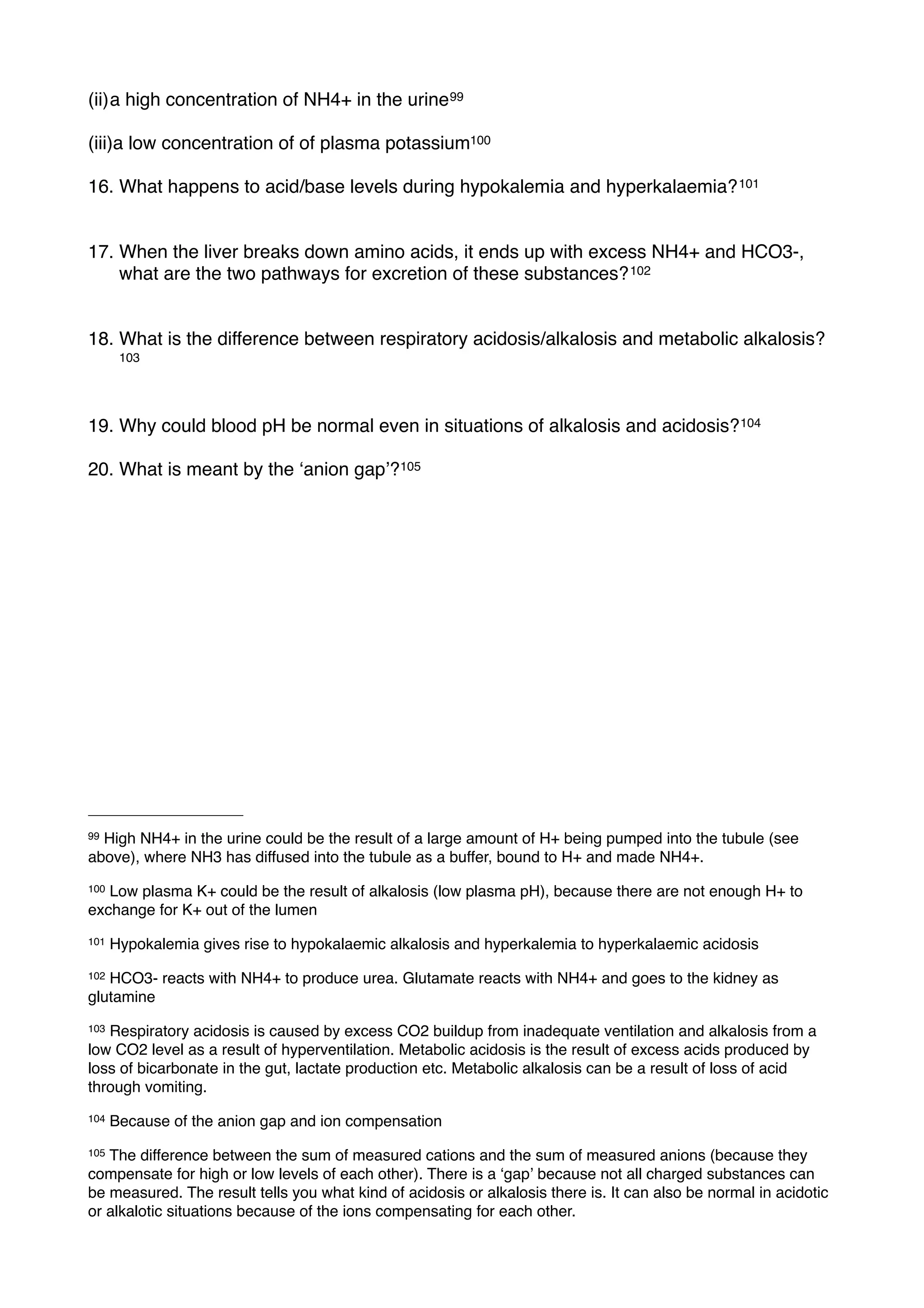 (ii)a high concentration of NH4+ in the urine 99

(iii)a low concentration of of plasma potassium100

16. What happens to acid/base levels during hypokalemia and hyperkalaemia? 101


17. When the liver breaks down amino acids, it ends up with excess NH4+ and HCO3-,
    what are the two pathways for excretion of these substances? 102


18. What is the difference between respiratory acidosis/alkalosis and metabolic alkalosis?
       103




19. Why could blood pH be normal even in situations of alkalosis and acidosis? 104

20. What is meant by the ʻanion gapʼ?105




99High NH4+ in the urine could be the result of a large amount of H+ being pumped into the tubule (see
above), where NH3 has diffused into the tubule as a buffer, bound to H+ and made NH4+.
100Low plasma K+ could be the result of alkalosis (low plasma pH), because there are not enough H+ to
exchange for K+ out of the lumen
101   Hypokalemia gives rise to hypokalaemic alkalosis and hyperkalemia to hyperkalaemic acidosis
102HCO3- reacts with NH4+ to produce urea. Glutamate reacts with NH4+ and goes to the kidney as
glutamine
103Respiratory acidosis is caused by excess CO2 buildup from inadequate ventilation and alkalosis from a
low CO2 level as a result of hyperventilation. Metabolic acidosis is the result of excess acids produced by
loss of bicarbonate in the gut, lactate production etc. Metabolic alkalosis can be a result of loss of acid
through vomiting.
104   Because of the anion gap and ion compensation
105The difference between the sum of measured cations and the sum of measured anions (because they
compensate for high or low levels of each other). There is a ʻgapʼ because not all charged substances can
be measured. The result tells you what kind of acidosis or alkalosis there is. It can also be normal in acidotic
or alkalotic situations because of the ions compensating for each other.
 