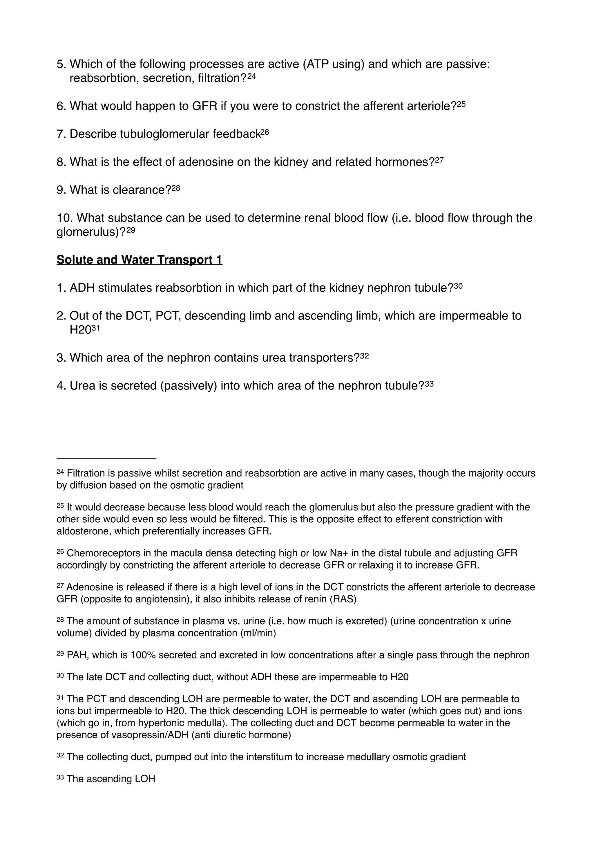 5. Which of the following processes are active (ATP using) and which are passive:
   reabsorbtion, secretion, ﬁltration? 24

6. What would happen to GFR if you were to constrict the afferent arteriole?25

7. Describe tubuloglomerular feedback26

8. What is the effect of adenosine on the kidney and related hormones?27

9. What is clearance?28

10. What substance can be used to determine renal blood ﬂow (i.e. blood ﬂow through the
glomerulus)? 29

Solute and Water Transport 1

1. ADH stimulates reabsorbtion in which part of the kidney nephron tubule?30

2. Out of the DCT, PCT, descending limb and ascending limb, which are impermeable to
   H2031

3. Which area of the nephron contains urea transporters?32

4. Urea is secreted (passively) into which area of the nephron tubule? 33




24Filtration is passive whilst secretion and reabsorbtion are active in many cases, though the majority occurs
by diffusion based on the osmotic gradient
25It would decrease because less blood would reach the glomerulus but also the pressure gradient with the
other side would even so less would be ﬁltered. This is the opposite effect to efferent constriction with
aldosterone, which preferentially increases GFR.
26Chemoreceptors in the macula densa detecting high or low Na+ in the distal tubule and adjusting GFR
accordingly by constricting the afferent arteriole to decrease GFR or relaxing it to increase GFR.
27
 Adenosine is released if there is a high level of ions in the DCT constricts the afferent arteriole to decrease
GFR (opposite to angiotensin), it also inhibits release of renin (RAS)
28The amount of substance in plasma vs. urine (i.e. how much is excreted) (urine concentration x urine
volume) divided by plasma concentration (ml/min)
29   PAH, which is 100% secreted and excreted in low concentrations after a single pass through the nephron
30   The late DCT and collecting duct, without ADH these are impermeable to H20
31The PCT and descending LOH are permeable to water, the DCT and ascending LOH are permeable to
ions but impermeable to H20. The thick descending LOH is permeable to water (which goes out) and ions
(which go in, from hypertonic medulla). The collecting duct and DCT become permeable to water in the
presence of vasopressin/ADH (anti diuretic hormone)
32   The collecting duct, pumped out into the interstitum to increase medullary osmotic gradient
33   The ascending LOH
 