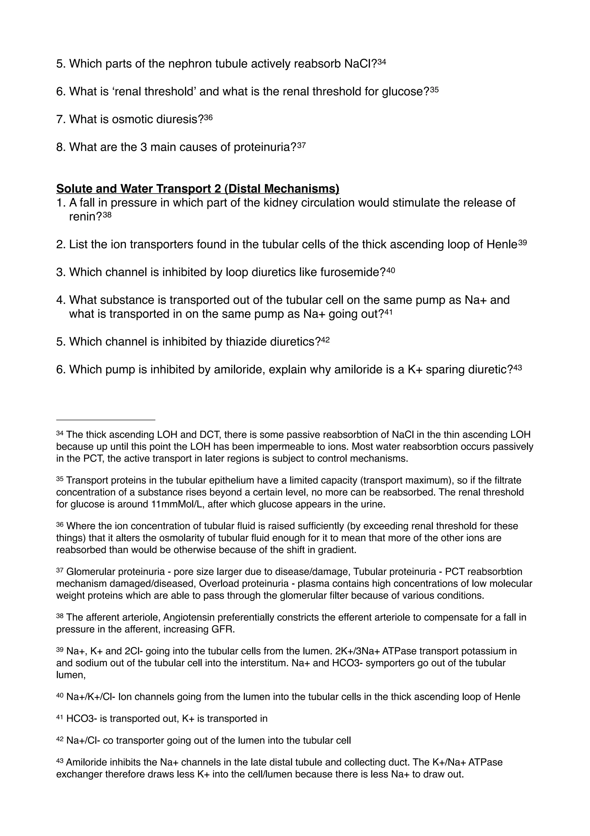 5. Which parts of the nephron tubule actively reabsorb NaCl?34

6. What is ʻrenal thresholdʼ and what is the renal threshold for glucose? 35

7. What is osmotic diuresis?36

8. What are the 3 main causes of proteinuria? 37


Solute and Water Transport 2 (Distal Mechanisms)
1. A fall in pressure in which part of the kidney circulation would stimulate the release of
   renin? 38

2. List the ion transporters found in the tubular cells of the thick ascending loop of Henle 39

3. Which channel is inhibited by loop diuretics like furosemide? 40

4. What substance is transported out of the tubular cell on the same pump as Na+ and
   what is transported in on the same pump as Na+ going out?41

5. Which channel is inhibited by thiazide diuretics?42

6. Which pump is inhibited by amiloride, explain why amiloride is a K+ sparing diuretic?43




34 The thick ascending LOH and DCT, there is some passive reabsorbtion of NaCl in the thin ascending LOH
because up until this point the LOH has been impermeable to ions. Most water reabsorbtion occurs passively
in the PCT, the active transport in later regions is subject to control mechanisms.
35 Transport proteins in the tubular epithelium have a limited capacity (transport maximum), so if the ﬁltrate
concentration of a substance rises beyond a certain level, no more can be reabsorbed. The renal threshold
for glucose is around 11mmMol/L, after which glucose appears in the urine.
36 Where the ion concentration of tubular ﬂuid is raised sufﬁciently (by exceeding renal threshold for these
things) that it alters the osmolarity of tubular ﬂuid enough for it to mean that more of the other ions are
reabsorbed than would be otherwise because of the shift in gradient.
37Glomerular proteinuria - pore size larger due to disease/damage, Tubular proteinuria - PCT reabsorbtion
mechanism damaged/diseased, Overload proteinuria - plasma contains high concentrations of low molecular
weight proteins which are able to pass through the glomerular ﬁlter because of various conditions.
38The afferent arteriole, Angiotensin preferentially constricts the efferent arteriole to compensate for a fall in
pressure in the afferent, increasing GFR.
39Na+, K+ and 2Cl- going into the tubular cells from the lumen. 2K+/3Na+ ATPase transport potassium in
and sodium out of the tubular cell into the interstitum. Na+ and HCO3- symporters go out of the tubular
lumen,
40   Na+/K+/Cl- Ion channels going from the lumen into the tubular cells in the thick ascending loop of Henle
41   HCO3- is transported out, K+ is transported in
42   Na+/Cl- co transporter going out of the lumen into the tubular cell
43Amiloride inhibits the Na+ channels in the late distal tubule and collecting duct. The K+/Na+ ATPase
exchanger therefore draws less K+ into the cell/lumen because there is less Na+ to draw out.
 