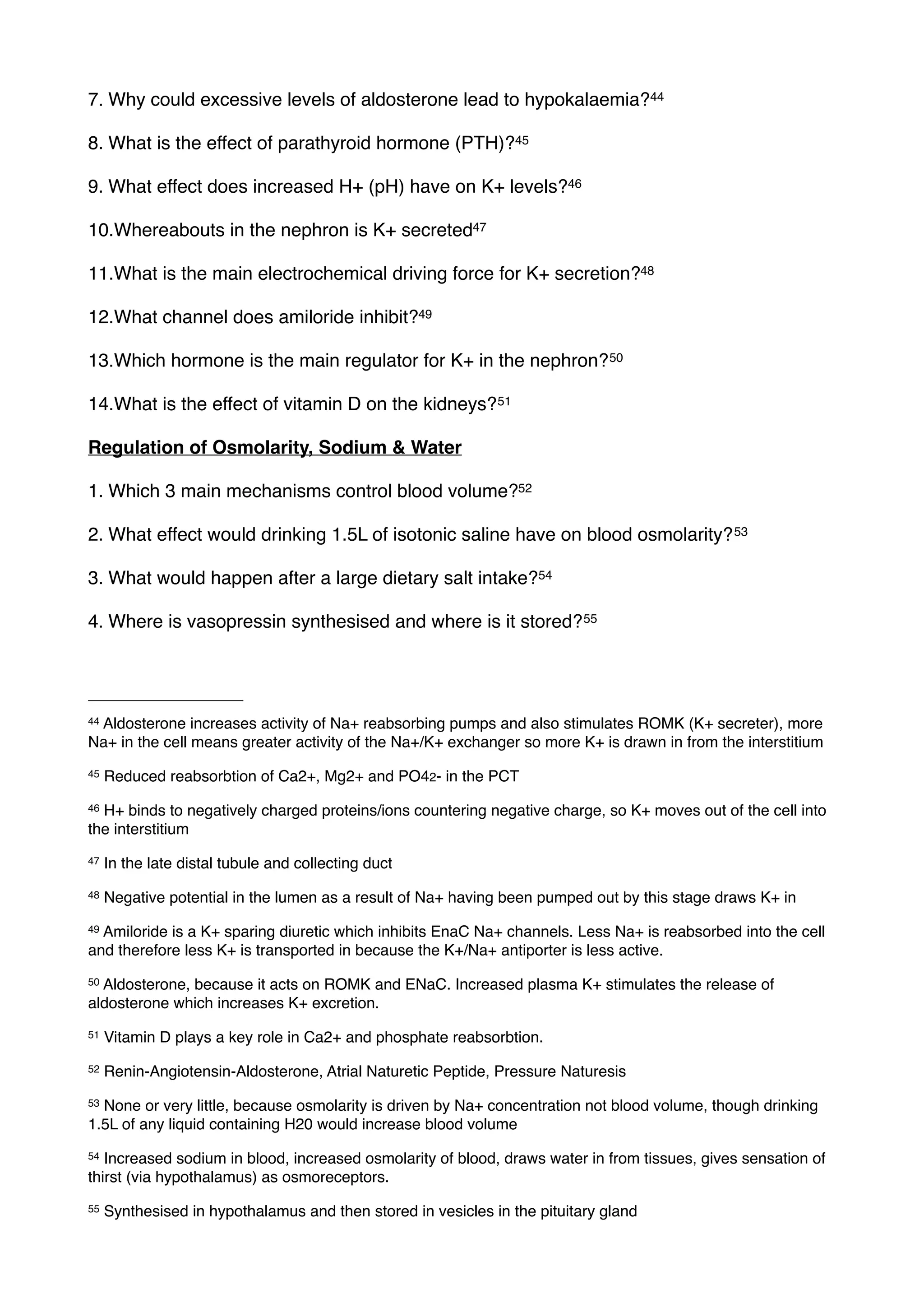 7. Why could excessive levels of aldosterone lead to hypokalaemia?44

8. What is the effect of parathyroid hormone (PTH)?45

9. What effect does increased H+ (pH) have on K+ levels?46

10.Whereabouts in the nephron is K+ secreted47

11.What is the main electrochemical driving force for K+ secretion?48

12.What channel does amiloride inhibit?49

13.Which hormone is the main regulator for K+ in the nephron? 50

14.What is the effect of vitamin D on the kidneys? 51

Regulation of Osmolarity, Sodium & Water

1. Which 3 main mechanisms control blood volume?52

2. What effect would drinking 1.5L of isotonic saline have on blood osmolarity? 53

3. What would happen after a large dietary salt intake?54

4. Where is vasopressin synthesised and where is it stored? 55




44
 Aldosterone increases activity of Na+ reabsorbing pumps and also stimulates ROMK (K+ secreter), more
Na+ in the cell means greater activity of the Na+/K+ exchanger so more K+ is drawn in from the interstitium
45   Reduced reabsorbtion of Ca2+, Mg2+ and PO42- in the PCT
46H+ binds to negatively charged proteins/ions countering negative charge, so K+ moves out of the cell into
the interstitium
47   In the late distal tubule and collecting duct
48   Negative potential in the lumen as a result of Na+ having been pumped out by this stage draws K+ in
49Amiloride is a K+ sparing diuretic which inhibits EnaC Na+ channels. Less Na+ is reabsorbed into the cell
and therefore less K+ is transported in because the K+/Na+ antiporter is less active.
50Aldosterone, because it acts on ROMK and ENaC. Increased plasma K+ stimulates the release of
aldosterone which increases K+ excretion.
51   Vitamin D plays a key role in Ca2+ and phosphate reabsorbtion.
52   Renin-Angiotensin-Aldosterone, Atrial Naturetic Peptide, Pressure Naturesis
53None or very little, because osmolarity is driven by Na+ concentration not blood volume, though drinking
1.5L of any liquid containing H20 would increase blood volume
54 Increased sodium in blood, increased osmolarity of blood, draws water in from tissues, gives sensation of
thirst (via hypothalamus) as osmoreceptors.
55   Synthesised in hypothalamus and then stored in vesicles in the pituitary gland
 