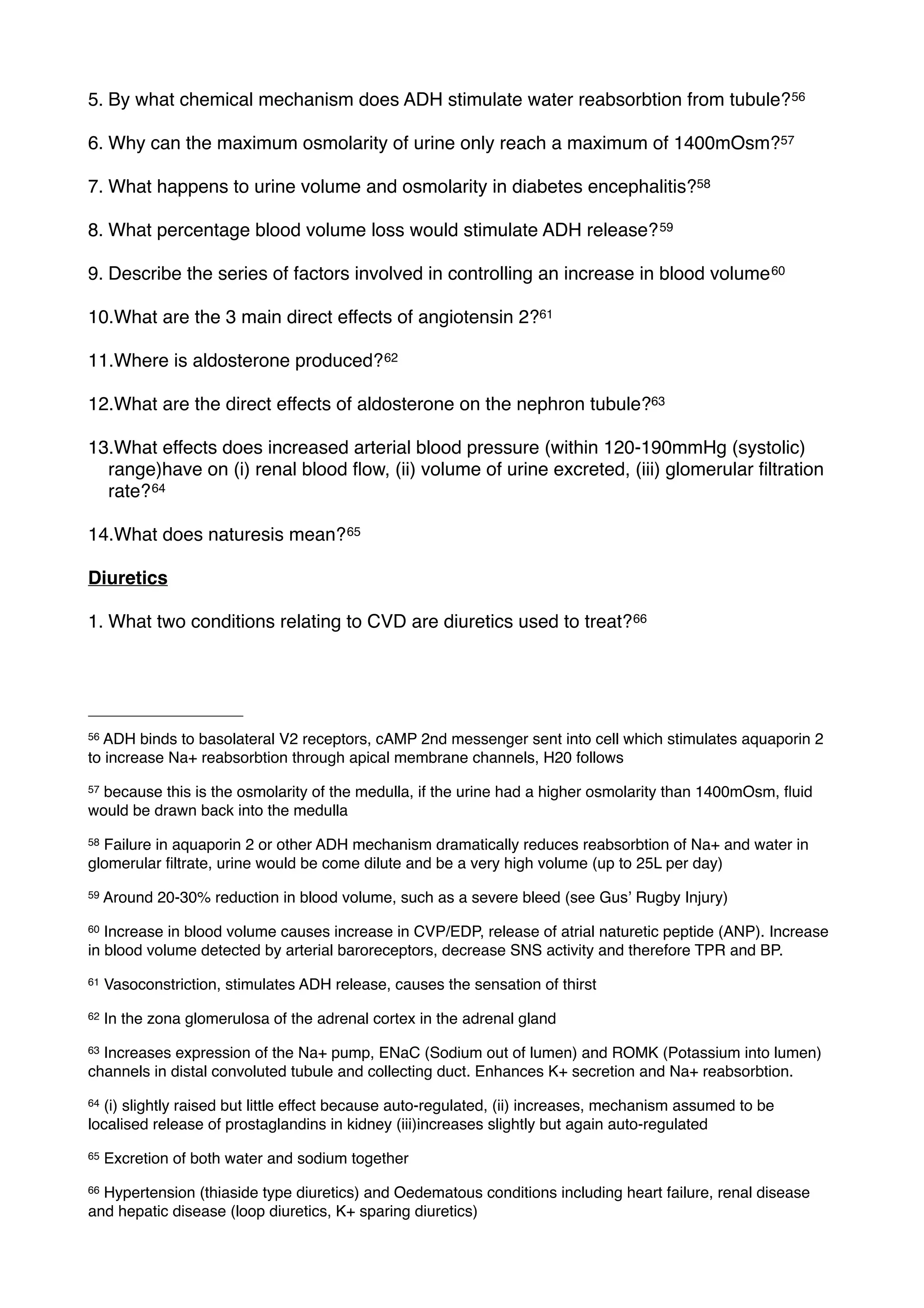 5. By what chemical mechanism does ADH stimulate water reabsorbtion from tubule? 56

6. Why can the maximum osmolarity of urine only reach a maximum of 1400mOsm?57

7. What happens to urine volume and osmolarity in diabetes encephalitis?58

8. What percentage blood volume loss would stimulate ADH release? 59

9. Describe the series of factors involved in controlling an increase in blood volume 60

10.What are the 3 main direct effects of angiotensin 2?61

11.Where is aldosterone produced? 62

12.What are the direct effects of aldosterone on the nephron tubule?63

13.What effects does increased arterial blood pressure (within 120-190mmHg (systolic)
  range)have on (i) renal blood ﬂow, (ii) volume of urine excreted, (iii) glomerular ﬁltration
  rate? 64

14.What does naturesis mean? 65

Diuretics

1. What two conditions relating to CVD are diuretics used to treat? 66




56ADH binds to basolateral V2 receptors, cAMP 2nd messenger sent into cell which stimulates aquaporin 2
to increase Na+ reabsorbtion through apical membrane channels, H20 follows
57because this is the osmolarity of the medulla, if the urine had a higher osmolarity than 1400mOsm, ﬂuid
would be drawn back into the medulla
58Failure in aquaporin 2 or other ADH mechanism dramatically reduces reabsorbtion of Na+ and water in
glomerular ﬁltrate, urine would be come dilute and be a very high volume (up to 25L per day)
59   Around 20-30% reduction in blood volume, such as a severe bleed (see Gusʼ Rugby Injury)
60 Increase in blood volume causes increase in CVP/EDP, release of atrial naturetic peptide (ANP). Increase
in blood volume detected by arterial baroreceptors, decrease SNS activity and therefore TPR and BP.
61   Vasoconstriction, stimulates ADH release, causes the sensation of thirst
62   In the zona glomerulosa of the adrenal cortex in the adrenal gland
63Increases expression of the Na+ pump, ENaC (Sodium out of lumen) and ROMK (Potassium into lumen)
channels in distal convoluted tubule and collecting duct. Enhances K+ secretion and Na+ reabsorbtion.
64(i) slightly raised but little effect because auto-regulated, (ii) increases, mechanism assumed to be
localised release of prostaglandins in kidney (iii)increases slightly but again auto-regulated
65   Excretion of both water and sodium together
66Hypertension (thiaside type diuretics) and Oedematous conditions including heart failure, renal disease
and hepatic disease (loop diuretics, K+ sparing diuretics)
 