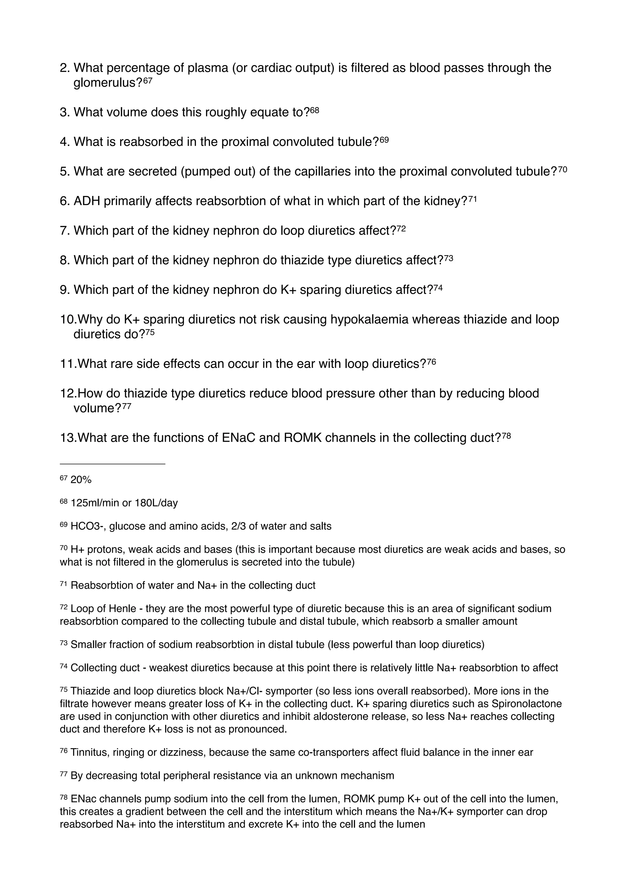 2. What percentage of plasma (or cardiac output) is ﬁltered as blood passes through the
   glomerulus? 67

3. What volume does this roughly equate to?68

4. What is reabsorbed in the proximal convoluted tubule? 69

5. What are secreted (pumped out) of the capillaries into the proximal convoluted tubule? 70

6. ADH primarily affects reabsorbtion of what in which part of the kidney? 71

7. Which part of the kidney nephron do loop diuretics affect?72

8. Which part of the kidney nephron do thiazide type diuretics affect?73

9. Which part of the kidney nephron do K+ sparing diuretics affect?74

10.Why do K+ sparing diuretics not risk causing hypokalaemia whereas thiazide and loop
  diuretics do?75

11.What rare side effects can occur in the ear with loop diuretics? 76

12.How do thiazide type diuretics reduce blood pressure other than by reducing blood
  volume? 77

13.What are the functions of ENaC and ROMK channels in the collecting duct? 78


67   20%
68   125ml/min or 180L/day
69   HCO3-, glucose and amino acids, 2/3 of water and salts
70H+ protons, weak acids and bases (this is important because most diuretics are weak acids and bases, so
what is not ﬁltered in the glomerulus is secreted into the tubule)
71   Reabsorbtion of water and Na+ in the collecting duct
72Loop of Henle - they are the most powerful type of diuretic because this is an area of signiﬁcant sodium
reabsorbtion compared to the collecting tubule and distal tubule, which reabsorb a smaller amount
73   Smaller fraction of sodium reabsorbtion in distal tubule (less powerful than loop diuretics)
74   Collecting duct - weakest diuretics because at this point there is relatively little Na+ reabsorbtion to affect
75 Thiazide and loop diuretics block Na+/Cl- symporter (so less ions overall reabsorbed). More ions in the
ﬁltrate however means greater loss of K+ in the collecting duct. K+ sparing diuretics such as Spironolactone
are used in conjunction with other diuretics and inhibit aldosterone release, so less Na+ reaches collecting
duct and therefore K+ loss is not as pronounced.
76   Tinnitus, ringing or dizziness, because the same co-transporters affect ﬂuid balance in the inner ear
77   By decreasing total peripheral resistance via an unknown mechanism
78 ENac channels pump sodium into the cell from the lumen, ROMK pump K+ out of the cell into the lumen,
this creates a gradient between the cell and the interstitum which means the Na+/K+ symporter can drop
reabsorbed Na+ into the interstitum and excrete K+ into the cell and the lumen
 