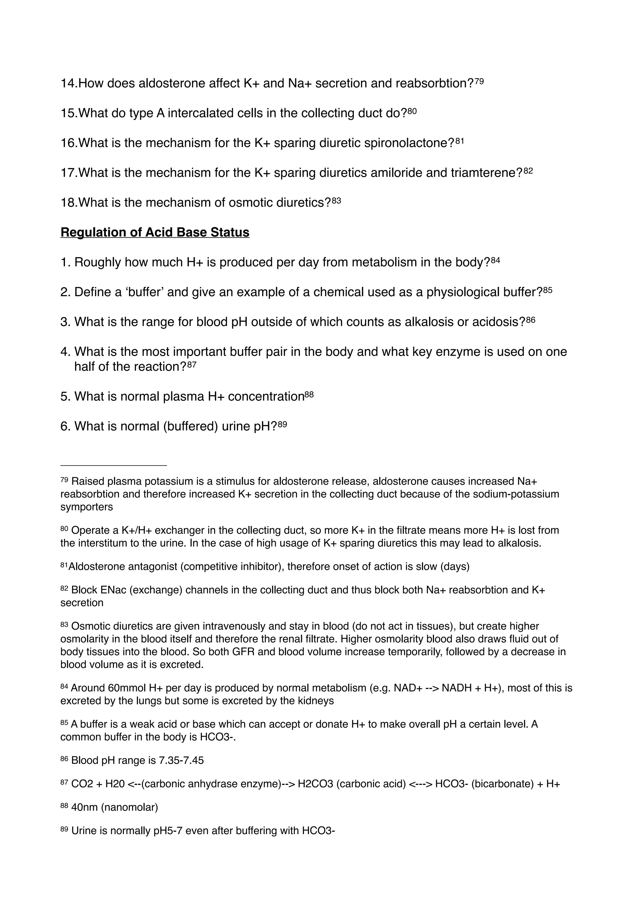 14.How does aldosterone affect K+ and Na+ secretion and reabsorbtion? 79

15.What do type A intercalated cells in the collecting duct do?80

16.What is the mechanism for the K+ sparing diuretic spironolactone? 81

17.What is the mechanism for the K+ sparing diuretics amiloride and triamterene? 82

18.What is the mechanism of osmotic diuretics? 83

Regulation of Acid Base Status

1. Roughly how much H+ is produced per day from metabolism in the body? 84

2. Deﬁne a ʻbufferʼ and give an example of a chemical used as a physiological buffer?85

3. What is the range for blood pH outside of which counts as alkalosis or acidosis? 86

4. What is the most important buffer pair in the body and what key enzyme is used on one
   half of the reaction? 87

5. What is normal plasma H+ concentration88

6. What is normal (buffered) urine pH? 89



79Raised plasma potassium is a stimulus for aldosterone release, aldosterone causes increased Na+
reabsorbtion and therefore increased K+ secretion in the collecting duct because of the sodium-potassium
symporters
80Operate a K+/H+ exchanger in the collecting duct, so more K+ in the ﬁltrate means more H+ is lost from
the interstitum to the urine. In the case of high usage of K+ sparing diuretics this may lead to alkalosis.
81Aldosterone   antagonist (competitive inhibitor), therefore onset of action is slow (days)
82Block ENac (exchange) channels in the collecting duct and thus block both Na+ reabsorbtion and K+
secretion
83Osmotic diuretics are given intravenously and stay in blood (do not act in tissues), but create higher
osmolarity in the blood itself and therefore the renal ﬁltrate. Higher osmolarity blood also draws ﬂuid out of
body tissues into the blood. So both GFR and blood volume increase temporarily, followed by a decrease in
blood volume as it is excreted.
84Around 60mmol H+ per day is produced by normal metabolism (e.g. NAD+ --> NADH + H+), most of this is
excreted by the lungs but some is excreted by the kidneys
85A buffer is a weak acid or base which can accept or donate H+ to make overall pH a certain level. A
common buffer in the body is HCO3-.
86   Blood pH range is 7.35-7.45
87   CO2 + H20 <--(carbonic anhydrase enzyme)--> H2CO3 (carbonic acid) <---> HCO3- (bicarbonate) + H+
88   40nm (nanomolar)
89   Urine is normally pH5-7 even after buffering with HCO3-
 
