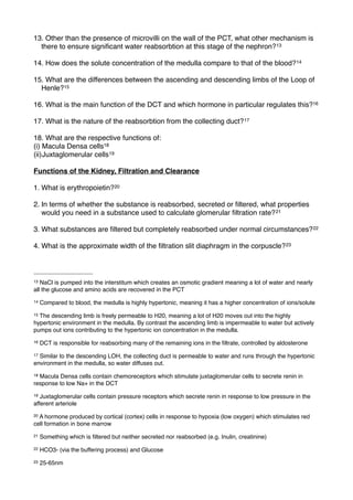 13. Other than the presence of microvilli on the wall of the PCT, what other mechanism is
  there to ensure signiﬁcant water reabsorbtion at this stage of the nephron? 13

14. How does the solute concentration of the medulla compare to that of the blood? 14

15. What are the differences between the ascending and descending limbs of the Loop of
  Henle?15

16. What is the main function of the DCT and which hormone in particular regulates this?16

17. What is the nature of the reabsorbtion from the collecting duct? 17

18. What are the respective functions of:
(i) Macula Densa cells18
(ii)Juxtaglomerular cells19

Functions of the Kidney, Filtration and Clearance

1. What is erythropoietin?20

2. In terms of whether the substance is reabsorbed, secreted or ﬁltered, what properties
   would you need in a substance used to calculate glomerular ﬁltration rate? 21

3. What substances are ﬁltered but completely reabsorbed under normal circumstances? 22

4. What is the approximate width of the ﬁltration slit diaphragm in the corpuscle? 23



13 NaCl is pumped into the interstitum which creates an osmotic gradient meaning a lot of water and nearly
all the glucose and amino acids are recovered in the PCT
14   Compared to blood, the medulla is highly hypertonic, meaning it has a higher concentration of ions/solute
15The descending limb is freely permeable to H20, meaning a lot of H20 moves out into the highly
hypertonic environment in the medulla. By contrast the ascending limb is impermeable to water but actively
pumps out ions contributing to the hypertonic ion concentration in the medulla.
16   DCT is responsible for reabsorbing many of the remaining ions in the ﬁltrate, controlled by aldosterone
17Similar to the descending LOH, the collecting duct is permeable to water and runs through the hypertonic
environment in the medulla, so water diffuses out.
18Macula Densa cells contain chemoreceptors which stimulate juxtaglomerular cells to secrete renin in
response to low Na+ in the DCT
19 Juxtaglomerular cells contain pressure receptors which secrete renin in response to low pressure in the
afferent arteriole
20A hormone produced by cortical (cortex) cells in response to hypoxia (low oxygen) which stimulates red
cell formation in bone marrow
21   Something which is ﬁltered but neither secreted nor reabsorbed (e.g. Inulin, creatinine)
22   HCO3- (via the buffering process) and Glucose
23   25-65nm
 