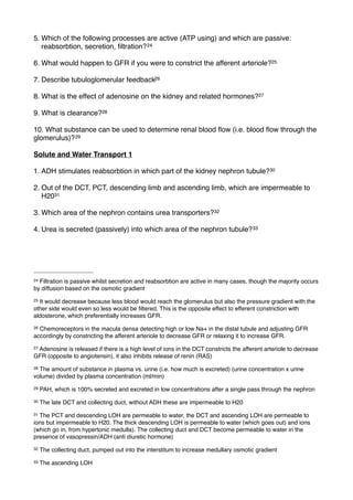 5. Which of the following processes are active (ATP using) and which are passive:
   reabsorbtion, secretion, ﬁltration? 24

6. What would happen to GFR if you were to constrict the afferent arteriole?25

7. Describe tubuloglomerular feedback26

8. What is the effect of adenosine on the kidney and related hormones?27

9. What is clearance?28

10. What substance can be used to determine renal blood ﬂow (i.e. blood ﬂow through the
glomerulus)? 29

Solute and Water Transport 1

1. ADH stimulates reabsorbtion in which part of the kidney nephron tubule?30

2. Out of the DCT, PCT, descending limb and ascending limb, which are impermeable to
   H2031

3. Which area of the nephron contains urea transporters?32

4. Urea is secreted (passively) into which area of the nephron tubule? 33




24Filtration is passive whilst secretion and reabsorbtion are active in many cases, though the majority occurs
by diffusion based on the osmotic gradient
25It would decrease because less blood would reach the glomerulus but also the pressure gradient with the
other side would even so less would be ﬁltered. This is the opposite effect to efferent constriction with
aldosterone, which preferentially increases GFR.
26Chemoreceptors in the macula densa detecting high or low Na+ in the distal tubule and adjusting GFR
accordingly by constricting the afferent arteriole to decrease GFR or relaxing it to increase GFR.
27
 Adenosine is released if there is a high level of ions in the DCT constricts the afferent arteriole to decrease
GFR (opposite to angiotensin), it also inhibits release of renin (RAS)
28The amount of substance in plasma vs. urine (i.e. how much is excreted) (urine concentration x urine
volume) divided by plasma concentration (ml/min)
29   PAH, which is 100% secreted and excreted in low concentrations after a single pass through the nephron
30   The late DCT and collecting duct, without ADH these are impermeable to H20
31The PCT and descending LOH are permeable to water, the DCT and ascending LOH are permeable to
ions but impermeable to H20. The thick descending LOH is permeable to water (which goes out) and ions
(which go in, from hypertonic medulla). The collecting duct and DCT become permeable to water in the
presence of vasopressin/ADH (anti diuretic hormone)
32   The collecting duct, pumped out into the interstitum to increase medullary osmotic gradient
33   The ascending LOH
 