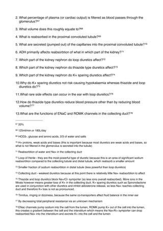 2. What percentage of plasma (or cardiac output) is ﬁltered as blood passes through the
   glomerulus? 67

3. What volume does this roughly equate to?68

4. What is reabsorbed in the proximal convoluted tubule? 69

5. What are secreted (pumped out) of the capillaries into the proximal convoluted tubule? 70

6. ADH primarily affects reabsorbtion of what in which part of the kidney? 71

7. Which part of the kidney nephron do loop diuretics affect?72

8. Which part of the kidney nephron do thiazide type diuretics affect?73

9. Which part of the kidney nephron do K+ sparing diuretics affect?74

10.Why do K+ sparing diuretics not risk causing hypokalaemia whereas thiazide and loop
  diuretics do?75

11.What rare side effects can occur in the ear with loop diuretics? 76

12.How do thiazide type diuretics reduce blood pressure other than by reducing blood
  volume? 77

13.What are the functions of ENaC and ROMK channels in the collecting duct? 78


67   20%
68   125ml/min or 180L/day
69   HCO3-, glucose and amino acids, 2/3 of water and salts
70H+ protons, weak acids and bases (this is important because most diuretics are weak acids and bases, so
what is not ﬁltered in the glomerulus is secreted into the tubule)
71   Reabsorbtion of water and Na+ in the collecting duct
72Loop of Henle - they are the most powerful type of diuretic because this is an area of signiﬁcant sodium
reabsorbtion compared to the collecting tubule and distal tubule, which reabsorb a smaller amount
73   Smaller fraction of sodium reabsorbtion in distal tubule (less powerful than loop diuretics)
74   Collecting duct - weakest diuretics because at this point there is relatively little Na+ reabsorbtion to affect
75 Thiazide and loop diuretics block Na+/Cl- symporter (so less ions overall reabsorbed). More ions in the
ﬁltrate however means greater loss of K+ in the collecting duct. K+ sparing diuretics such as Spironolactone
are used in conjunction with other diuretics and inhibit aldosterone release, so less Na+ reaches collecting
duct and therefore K+ loss is not as pronounced.
76   Tinnitus, ringing or dizziness, because the same co-transporters affect ﬂuid balance in the inner ear
77   By decreasing total peripheral resistance via an unknown mechanism
78 ENac channels pump sodium into the cell from the lumen, ROMK pump K+ out of the cell into the lumen,
this creates a gradient between the cell and the interstitum which means the Na+/K+ symporter can drop
reabsorbed Na+ into the interstitum and excrete K+ into the cell and the lumen
 