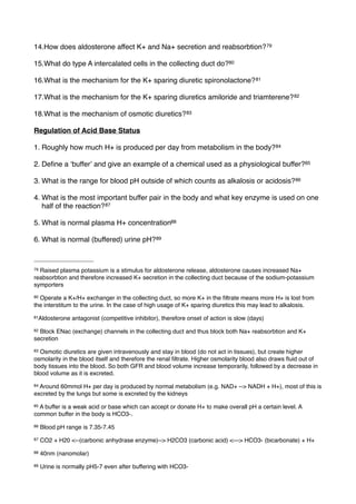 14.How does aldosterone affect K+ and Na+ secretion and reabsorbtion? 79

15.What do type A intercalated cells in the collecting duct do?80

16.What is the mechanism for the K+ sparing diuretic spironolactone? 81

17.What is the mechanism for the K+ sparing diuretics amiloride and triamterene? 82

18.What is the mechanism of osmotic diuretics? 83

Regulation of Acid Base Status

1. Roughly how much H+ is produced per day from metabolism in the body? 84

2. Deﬁne a ʻbufferʼ and give an example of a chemical used as a physiological buffer?85

3. What is the range for blood pH outside of which counts as alkalosis or acidosis? 86

4. What is the most important buffer pair in the body and what key enzyme is used on one
   half of the reaction? 87

5. What is normal plasma H+ concentration88

6. What is normal (buffered) urine pH? 89



79Raised plasma potassium is a stimulus for aldosterone release, aldosterone causes increased Na+
reabsorbtion and therefore increased K+ secretion in the collecting duct because of the sodium-potassium
symporters
80Operate a K+/H+ exchanger in the collecting duct, so more K+ in the ﬁltrate means more H+ is lost from
the interstitum to the urine. In the case of high usage of K+ sparing diuretics this may lead to alkalosis.
81Aldosterone   antagonist (competitive inhibitor), therefore onset of action is slow (days)
82Block ENac (exchange) channels in the collecting duct and thus block both Na+ reabsorbtion and K+
secretion
83Osmotic diuretics are given intravenously and stay in blood (do not act in tissues), but create higher
osmolarity in the blood itself and therefore the renal ﬁltrate. Higher osmolarity blood also draws ﬂuid out of
body tissues into the blood. So both GFR and blood volume increase temporarily, followed by a decrease in
blood volume as it is excreted.
84Around 60mmol H+ per day is produced by normal metabolism (e.g. NAD+ --> NADH + H+), most of this is
excreted by the lungs but some is excreted by the kidneys
85A buffer is a weak acid or base which can accept or donate H+ to make overall pH a certain level. A
common buffer in the body is HCO3-.
86   Blood pH range is 7.35-7.45
87   CO2 + H20 <--(carbonic anhydrase enzyme)--> H2CO3 (carbonic acid) <---> HCO3- (bicarbonate) + H+
88   40nm (nanomolar)
89   Urine is normally pH5-7 even after buffering with HCO3-
 