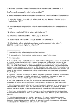 7. What are the main urinary buffers other than those mentioned in question 4? 90

8. Where and how does H+ enter the kidney tubule?91

9. Name the enzyme which catalyses the breakdown of carbonic acid to H20 and CO2?92

10. Including answers to (8) and (9). Describe the process whereby HCO3- acts as a
  buffer in the PCT?93


11. What effect does angiotensin II have on the reabsorbtion of HCO3- and secretion of
  H? 94

12. What is the effect of NH3 on buffering in the lumen? 95

13. What happens to tubular NH4+ in the Loop of Henle?96

14. Where do the majority of H+ ions get pumped into the lumen? 97

15. What do the following indicate about acid-base homeostasis in the kidney?
(i) a high concentration of plasma potassium98



90   Phosphate (controlled by Parathyroid hormone) and Ammonium
91   H+ is pumped into the ﬁltrate (secreted) and then becomes ʻtrappedʼ in the medulla
92   Carbonic anhydrase
93 H+ are actively pumped into the tubular lumen. HCO3- is ﬁltered in the glomerulus and is therefore found
in the ﬁltrate in the PCT lumen. H+ and HCO3- react with each other in the lumen to form carbonic acid
(H2CO3-). The enzyme carbonic anhydrase then catalyses the breakdown of carbonic acid into H20 and
CO2. CO2 and H20 then diffuses out of the lumen back into the tubular epithelium. The environment in the
epithelium is less acidic than in the lumen, so the CO2 dissociated into H+ and HCO3-. The net effect is that
i) HCO3- is reabsorbed from the ﬁltrate and ii) the pH in both the lumen and the epithelium is prevented from
getting too high or two low (because if it did, the rate of reaction would shift to one side to compensate for
the pH change).
94Angiotensin II increases the activity of the channel (symporter) by which Na+ and HCO3- are reabsorbed
and increases the activity of the channel which pumps H+ into the lumen. This means the rate of the
buffering reaction increases (more H+ goes in, more HCO3- is able to come out).
95NH3 is able to diffuse into the lumen from the epithelium. In the lumen, NH3 becomes NH4 when it
couples with H+ protons. NH4 cannot get out of the lumen and are excreted (urine smells of ammonia)
96NH4+ which is the product of buffering H+ further up the tubule, is reabsorbed via the same ion channels
which absorb K+, 2Cl- and Na+. NH4+ then dissociates into NH3 and H+ in the tubular cell. H+ is then
secreted again whilst some of the NH3 is reabsorbed into the interstitial ﬂuid, making it more alkaline.
97More H+ ions are secreted into the lumen by pumps in type A intercalated cells in the late distal tubule
than anywhere else in the tubule. These are then buffered (taken on) by HPO42- or by NH3 and excreted in
the urine.
98 A high plasma potassium can be a result of a large amount of H+ going into the tubule in acidosis
(because H+ is transported into the tubule by K+/H+ antiporter (exchanger) so more K+ ends up in the
interstitum and so in the blood. A large amount of H+ going into the tubule might be a result of increased
metabolic production of CO2, because CO2 turns into H+ and HCO3-
 