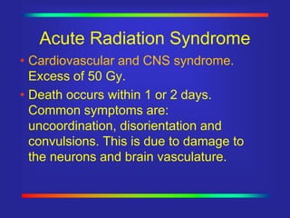 Acute Radiation Syndrome
•Cardiovascular and CNS syndrome.
Excess of 50 Gy.
•Death occurs within 1 or 2 days.
Common symptoms are:
uncoordination, disorientation and
convulsions. This is due to damage to
the neurons and brain vasculature.
 