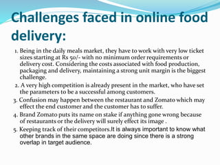 Challenges faced in online food
delivery:
1. Being in the daily meals market, they have to work with very low ticket
sizes starting at Rs 50/- with no minimum order requirements or
delivery cost. Considering the costs associated with food production,
packaging and delivery, maintaining a strong unit margin is the biggest
challenge.
2. A very high competition is already present in the market, who have set
the parameters to be a successful among customers.
3. Confusion may happen between the restaurant and Zomato which may
effect the end customer and the customer has to suffer.
4. Brand Zomato puts its name on stake if anything gone wrong because
of restaurants or the delivery will surely effect its image .
5. Keeping track of their competitors.It is always important to know what
other brands in the same space are doing since there is a strong
overlap in target audience.
 
