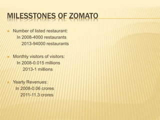MILESSTONES OF ZOMATO
 Number of listed restaurant:
In 2008-4000 restaurants
2013-94000 restaurants
 Monthly visitors of visitors:
In 2008-0.015 millions
2013-1 millions
 Yearly Revenues:
In 2008-0.06 crores
2011-11.3 crores
 