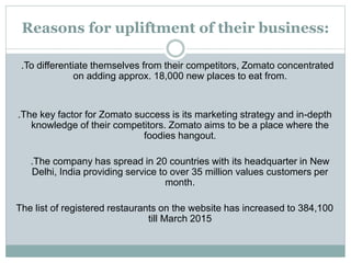 Reasons for upliftment of their business:
.To differentiate themselves from their competitors, Zomato concentrated
on adding approx. 18,000 new places to eat from.
.The key factor for Zomato success is its marketing strategy and in-depth
knowledge of their competitors. Zomato aims to be a place where the
foodies hangout.
.The company has spread in 20 countries with its headquarter in New
Delhi, India providing service to over 35 million values customers per
month.
The list of registered restaurants on the website has increased to 384,100
till March 2015
 