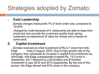 Strategies adopted by Zomato:
1. Cost Leadership
Zomato charges restaurants 7% of each order size, compared to
15-20%
charged by rivals because of it, restaurants are able to keep their
prices low and provide the customers quality food, giving
customers an experience of value for money and a reason to
come back.
2. Capital Investment
Zomato received an initial investment of Rs.4.7 crore from Info-
Edge India in August, 2010. Due to high growth rate of the
company, they witnessed an increase in capital fund investment by
Info-Edge. Info-Edge subsequently invested Rs. 13.5 crore in
September, 2011 followed by a $2.5million and $10million
investment in year 2012 and 2013 respectively. By the end of this
period, Info Edge almost had 57% share in the company.
 