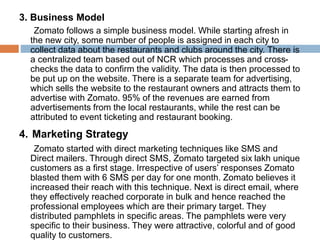 3. Business Model
Zomato follows a simple business model. While starting afresh in
the new city, some number of people is assigned in each city to
collect data about the restaurants and clubs around the city. There is
a centralized team based out of NCR which processes and cross-
checks the data to confirm the validity. The data is then processed to
be put up on the website. There is a separate team for advertising,
which sells the website to the restaurant owners and attracts them to
advertise with Zomato. 95% of the revenues are earned from
advertisements from the local restaurants, while the rest can be
attributed to event ticketing and restaurant booking.
4. Marketing Strategy
Zomato started with direct marketing techniques like SMS and
Direct mailers. Through direct SMS, Zomato targeted six lakh unique
customers as a first stage. Irrespective of users’ responses Zomato
blasted them with 6 SMS per day for one month. Zomato believes it
increased their reach with this technique. Next is direct email, where
they effectively reached corporate in bulk and hence reached the
professional employees which are their primary target. They
distributed pamphlets in specific areas. The pamphlets were very
specific to their business. They were attractive, colorful and of good
quality to customers.
 