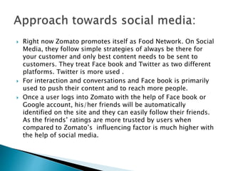  Right now Zomato promotes itself as Food Network. On Social
Media, they follow simple strategies of always be there for
your customer and only best content needs to be sent to
customers. They treat Face book and Twitter as two different
platforms. Twitter is more used .
 For interaction and conversations and Face book is primarily
used to push their content and to reach more people.
 Once a user logs into Zomato with the help of Face book or
Google account, his/her friends will be automatically
identified on the site and they can easily follow their friends.
As the friends’ ratings are more trusted by users when
compared to Zomato’s influencing factor is much higher with
the help of social media.
 