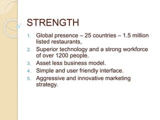 STRENGTH
1. Global presence – 25 countries – 1.5 million
listed restaurants,
2. Superior technology and a strong workforce
of over 1200 people.
3. Asset less business model.
4. Simple and user friendly interface.
5. Aggressive and innovative marketing
strategy.
 