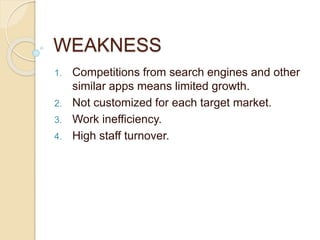 WEAKNESS
1. Competitions from search engines and other
similar apps means limited growth.
2. Not customized for each target market.
3. Work inefficiency.
4. High staff turnover.
 