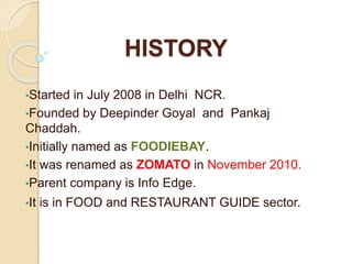 HISTORY
•Started in July 2008 in Delhi NCR.
•Founded by Deepinder Goyal and Pankaj
Chaddah.
•Initially named as FOODIEBAY.
•It was renamed as ZOMATO in November 2010.
•Parent company is Info Edge.
•It is in FOOD and RESTAURANT GUIDE sector.
 