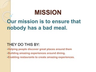 MISSION
Our mission is to ensure that
nobody has a bad meal.
THEY DO THIS BY:
Helping people discover great places around them
Building amazing experiences around dining.
Enabling restaurants to create amazing experiences.
 