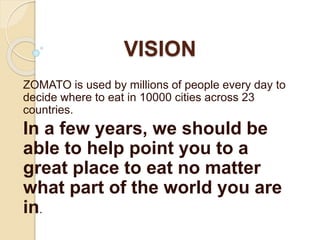 VISION
ZOMATO is used by millions of people every day to
decide where to eat in 10000 cities across 23
countries.
In a few years, we should be
able to help point you to a
great place to eat no matter
what part of the world you are
in.
 