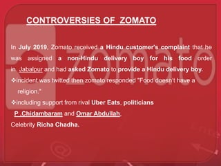 CONTROVERSIES OF ZOMATO
In July 2019, Zomato received a Hindu customer's complaint that he
was assigned a non-Hindu delivery boy for his food order
in Jabalpur and had asked Zomato to provide a Hindu delivery boy.
incident was twitted then zomato responded "Food doesn‘t have a
religion."
including support from rival Uber Eats, politicians
P .Chidambaram and Omar Abdullah,
Celebrity Richa Chadha.
 