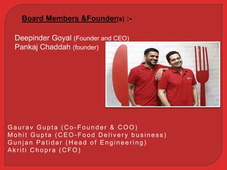 Board Members &Founder(s) :-
Deepinder Goyal (Founder and CEO)
Pankaj Chaddah (founder)
Gaur av Gupta ( C o - Founder & C OO)
Mohit Gupta (CEO - Food Delivery bus ines s )
Gunjan Patidar ( H ead of Engineer ing)
Ak r iti C hopr a ( C FO)
 